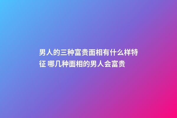 男人的三种富贵面相有什么样特征 哪几种面相的男人会富贵